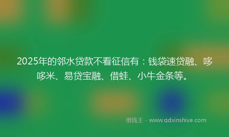 2025年的邻水贷款不看征信有：钱袋速贷融、哆哆米、易贷宝融、借蛙、小牛金条等。