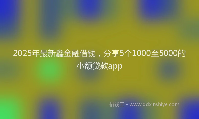 2025年最新鑫金融借钱，分享5个1000至5000的小额贷款app