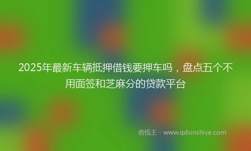 2025年最新车辆抵押借钱要押车吗，盘点五个不用面签和芝麻分的贷款平台