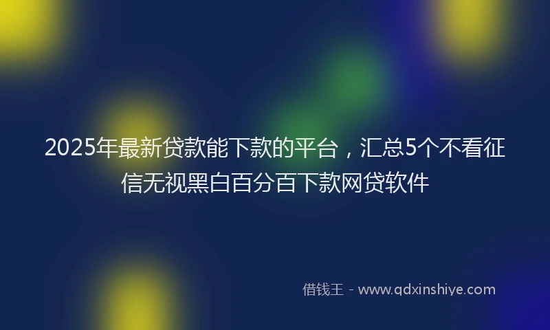 2025年最新贷款能下款的平台，汇总5个不看征信无视黑白百分百下款网贷软件