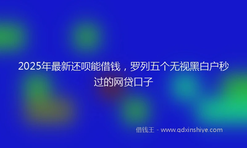2025年最新还呗能借钱，罗列五个无视黑白户秒过的网贷口子