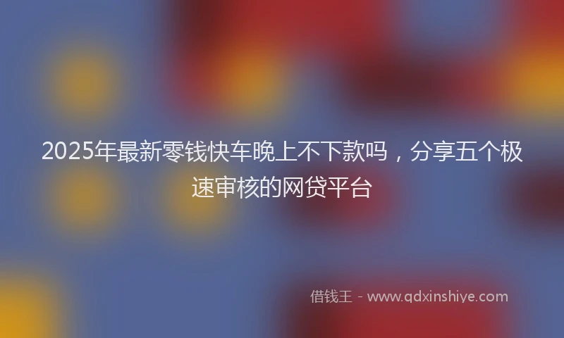 2025年最新零钱快车晚上不下款吗，分享五个极速审核的网贷平台