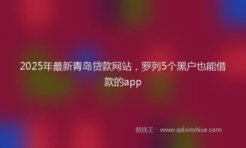 2025年最新青岛贷款网站，罗列5个黑户也能借款的app