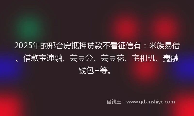 2025年的邢台房抵押贷款不看征信有：米族易借、借款宝速融、芸豆分、芸豆花、宅租机、鑫融钱包+等。