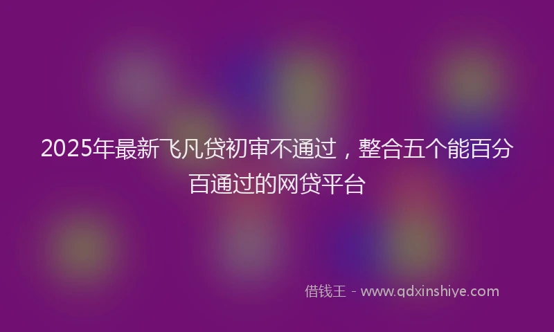 2025年最新飞凡贷初审不通过，整合五个能百分百通过的网贷平台