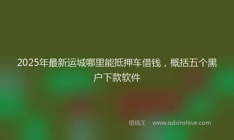 2025年最新运城哪里能抵押车借钱，概括五个黑户下款软件