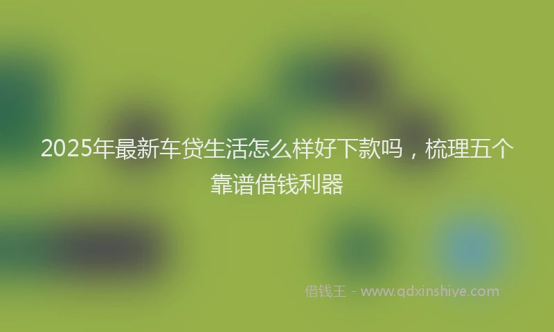 2025年最新车贷生活怎么样好下款吗，梳理五个靠谱借钱利器