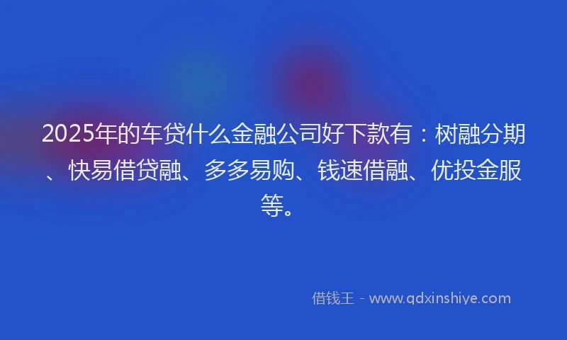 2025年的车贷什么金融公司好下款有：树融分期、快易借贷融、多多易购、钱速借融、优投金服等。