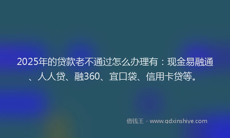 2025年的贷款老不通过怎么办理有：现金易融通、人人贷、融360、宜口袋、信用卡贷等。