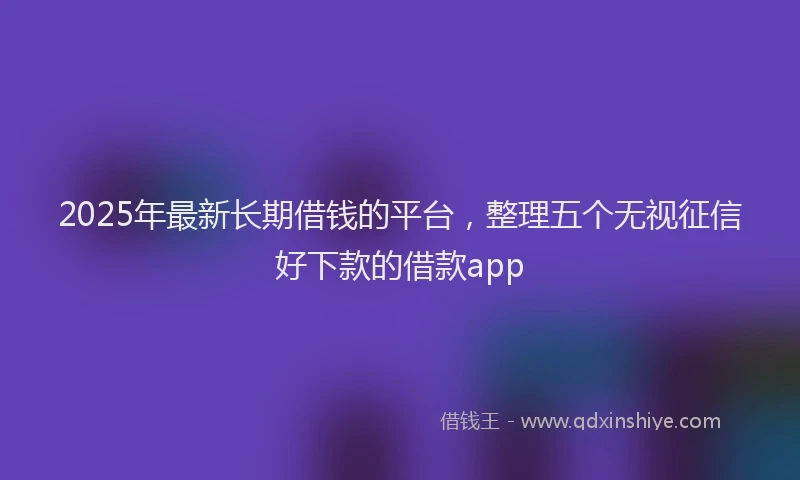 2025年最新长期借钱的平台，整理五个无视征信好下款的借款app