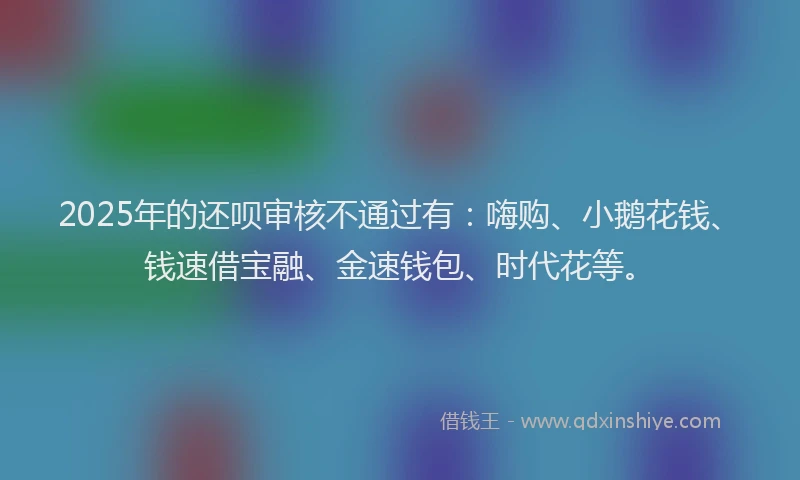 2025年的还呗审核不通过有：嗨购、小鹅花钱、钱速借宝融、金速钱包、时代花等。