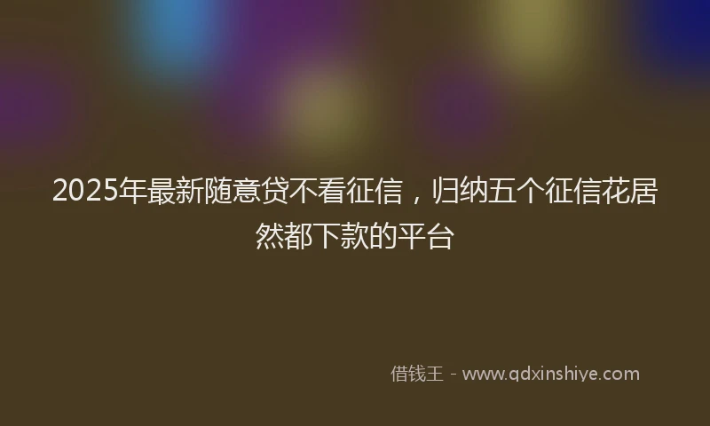 2025年最新随意贷不看征信，归纳五个征信花居然都下款的平台