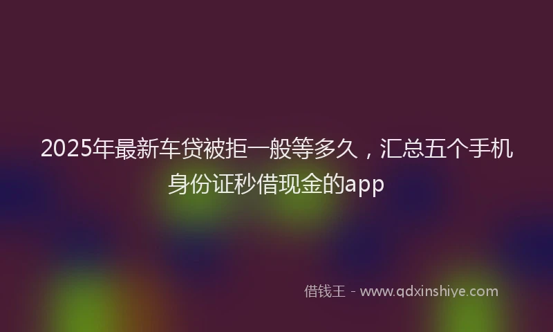 2025年最新车贷被拒一般等多久，汇总五个手机身份证秒借现金的app
