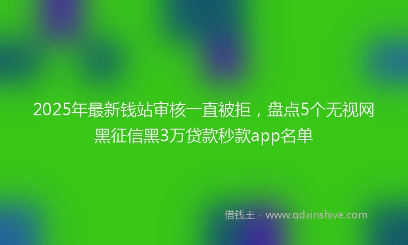 2025年最新钱站审核一直被拒，盘点5个无视网黑征信黑3万贷款秒款app名单