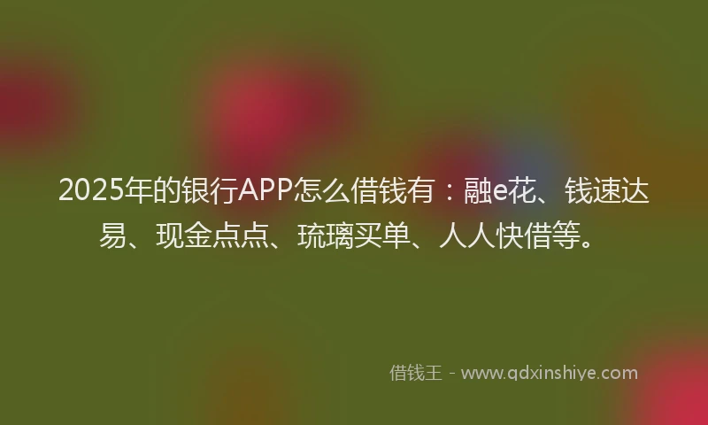2025年的银行APP怎么借钱有：融e花、钱速达易、现金点点、琉璃买单、人人快借等。