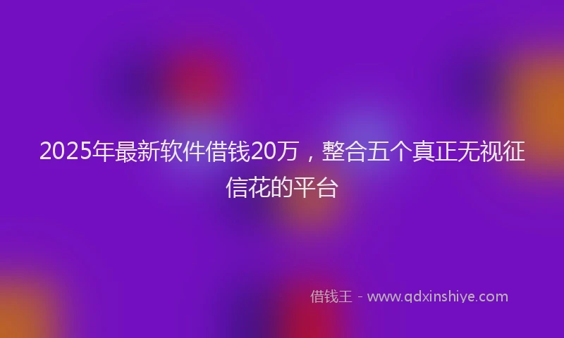 2025年最新软件借钱20万，整合五个真正无视征信花的平台