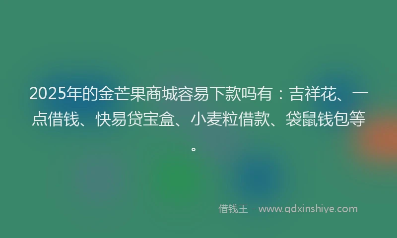 2025年的金芒果商城容易下款吗有：吉祥花、一点借钱、快易贷宝盒、小麦粒借款、袋鼠钱包等。