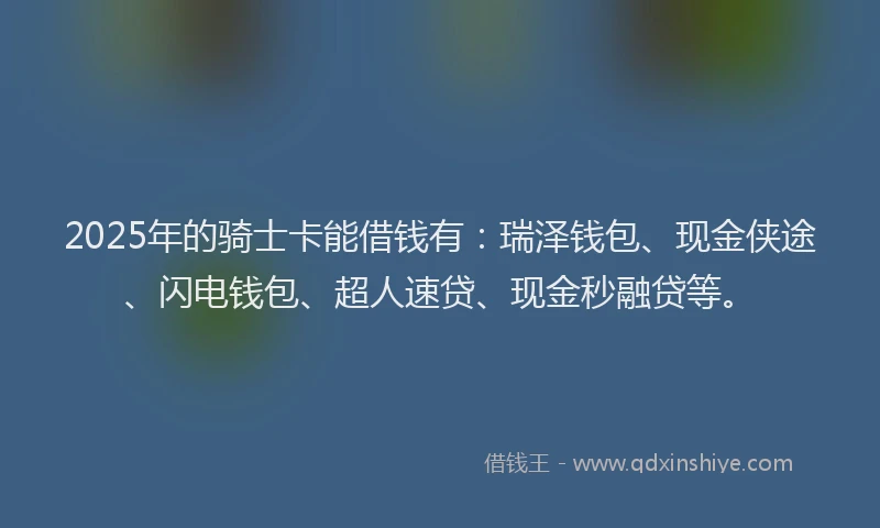 2025年的骑士卡能借钱有：瑞泽钱包、现金侠途、闪电钱包、超人速贷、现金秒融贷等。
