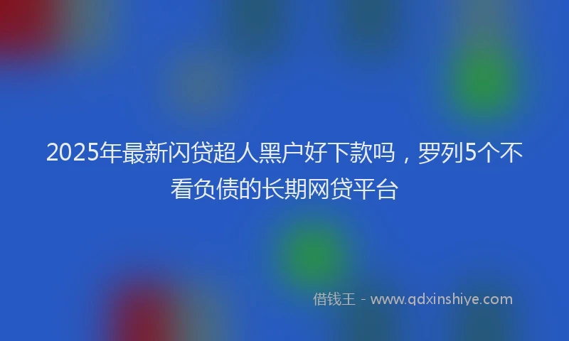 2025年最新闪贷超人黑户好下款吗，罗列5个不看负债的长期网贷平台