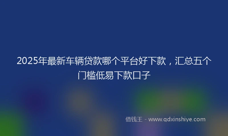 2025年最新车辆贷款哪个平台好下款，汇总五个门槛低易下款口子