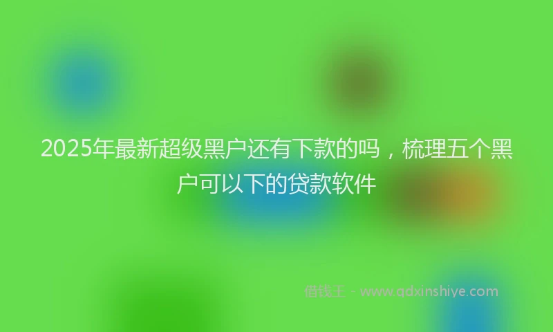 2025年最新超级黑户还有下款的吗，梳理五个黑户可以下的贷款软件
