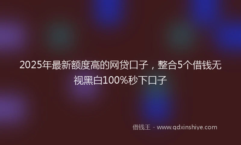 2025年最新额度高的网贷口子，整合5个借钱无视黑白100%秒下口子