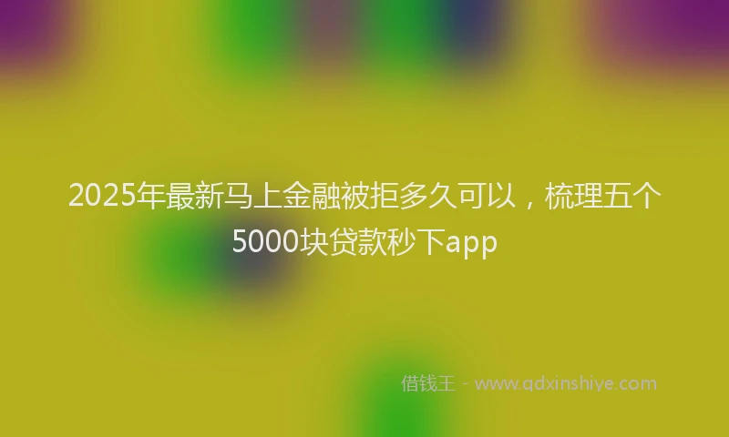 2025年最新马上金融被拒多久可以，梳理五个5000块贷款秒下app