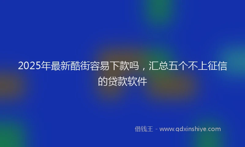 2025年最新酷街容易下款吗，汇总五个不上征信的贷款软件