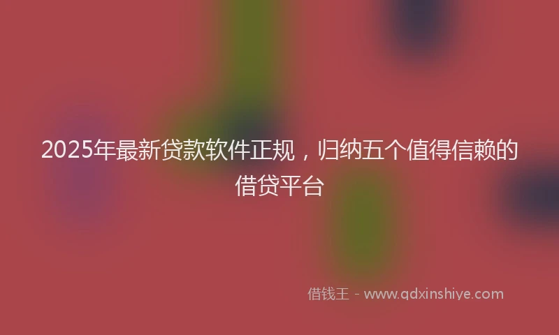 2025年最新贷款软件正规，归纳五个值得信赖的借贷平台