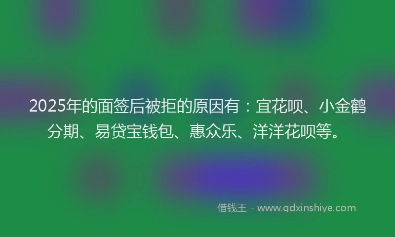 2025年的面签后被拒的原因有：宜花呗、小金鹤分期、易贷宝钱包、惠众乐、洋洋花呗等。