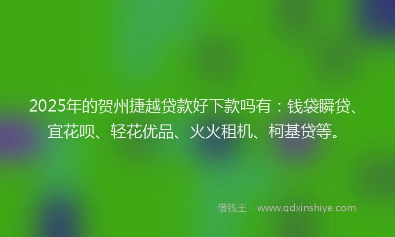 2025年的贺州捷越贷款好下款吗有：钱袋瞬贷、宜花呗、轻花优品、火火租机、柯基贷等。