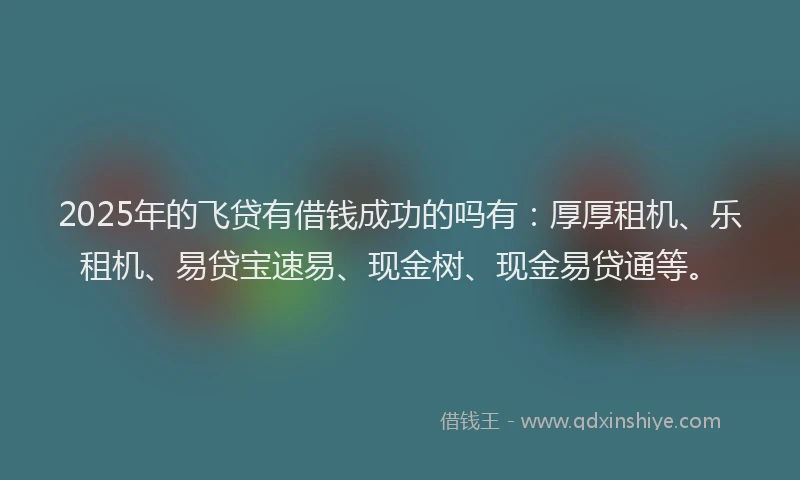 2025年的飞贷有借钱成功的吗有：厚厚租机、乐租机、易贷宝速易、现金树、现金易贷通等。