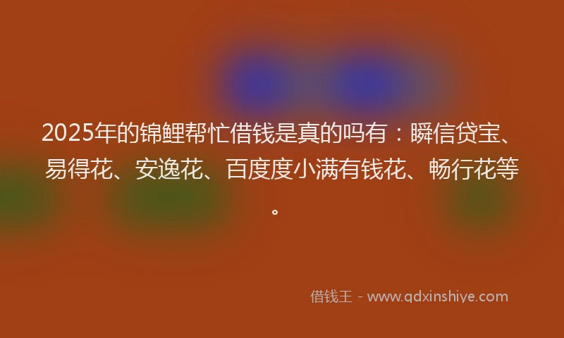 2025年的锦鲤帮忙借钱是真的吗有：瞬信贷宝、易得花、安逸花、百度度小满有钱花、畅行花等。