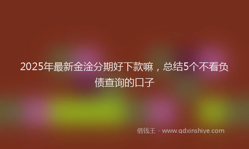 2025年最新金淦分期好下款嘛，总结5个不看负债查询的口子