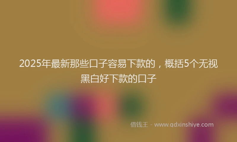 2025年最新那些口子容易下款的，概括5个无视黑白好下款的口子