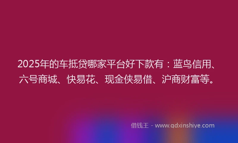 2025年的车抵贷哪家平台好下款有：蓝鸟信用、六号商城、快易花、现金侠易借、沪商财富等。