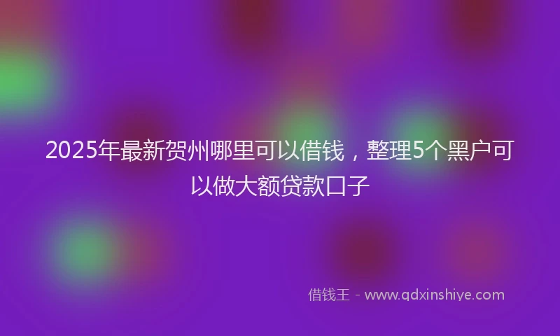 2025年最新贺州哪里可以借钱，整理5个黑户可以做大额贷款口子