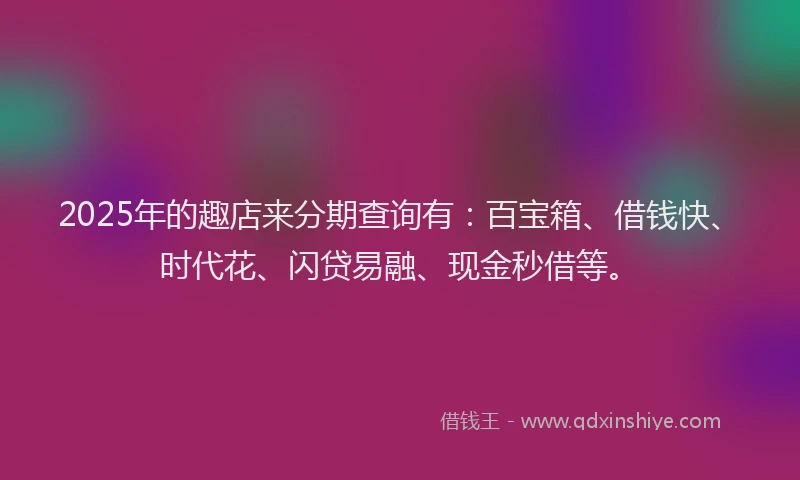 2025年的趣店来分期查询有：百宝箱、借钱快、时代花、闪贷易融、现金秒借等。