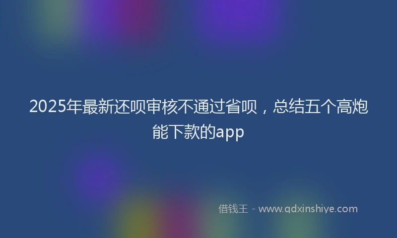 2025年最新还呗审核不通过省呗，总结五个高炮能下款的app