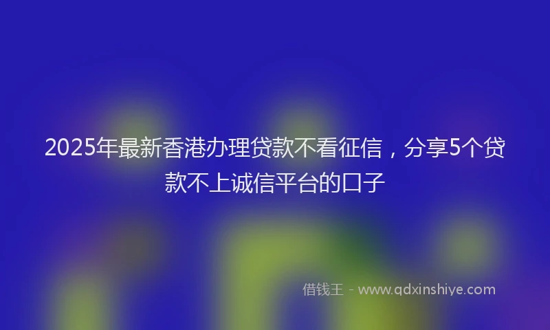 2025年最新香港办理贷款不看征信，分享5个贷款不上诚信平台的口子