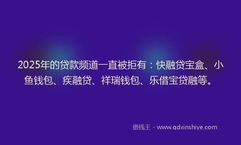 2025年的贷款频道一直被拒有：快融贷宝盒、小鱼钱包、疾融贷、祥瑞钱包、乐借宝贷融等。