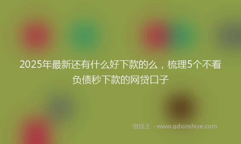 2025年最新还有什么好下款的么，梳理5个不看负债秒下款的网贷口子