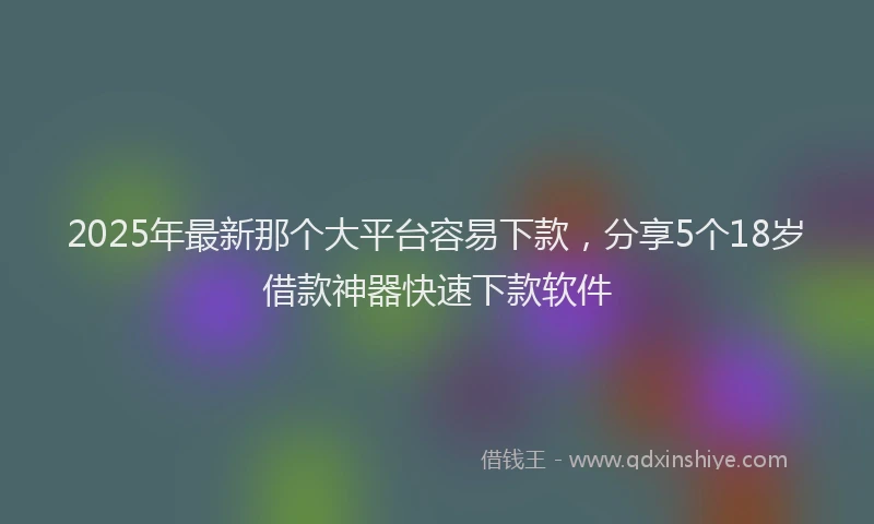 2025年最新那个大平台容易下款，分享5个18岁借款神器快速下款软件