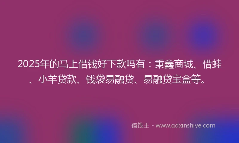 2025年的马上借钱好下款吗有：秉鑫商城、借蛙、小羊贷款、钱袋易融贷、易融贷宝盒等。