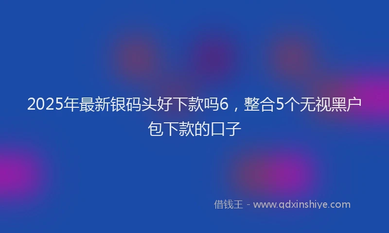 2025年最新银码头好下款吗6，整合5个无视黑户包下款的口子