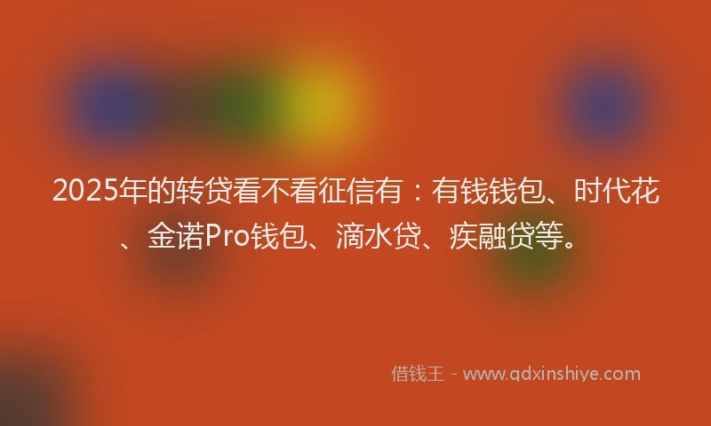 2025年的转贷看不看征信有：有钱钱包、时代花、金诺Pro钱包、滴水贷、疾融贷等。
