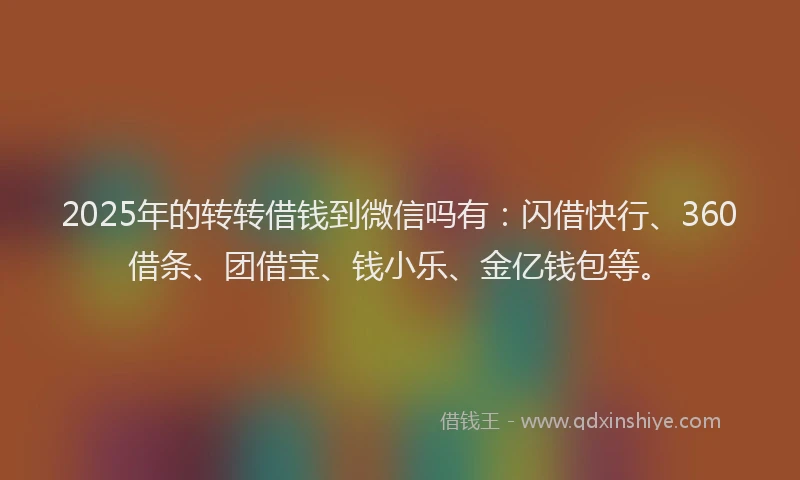 2025年的转转借钱到微信吗有：闪借快行、360借条、团借宝、钱小乐、金亿钱包等。