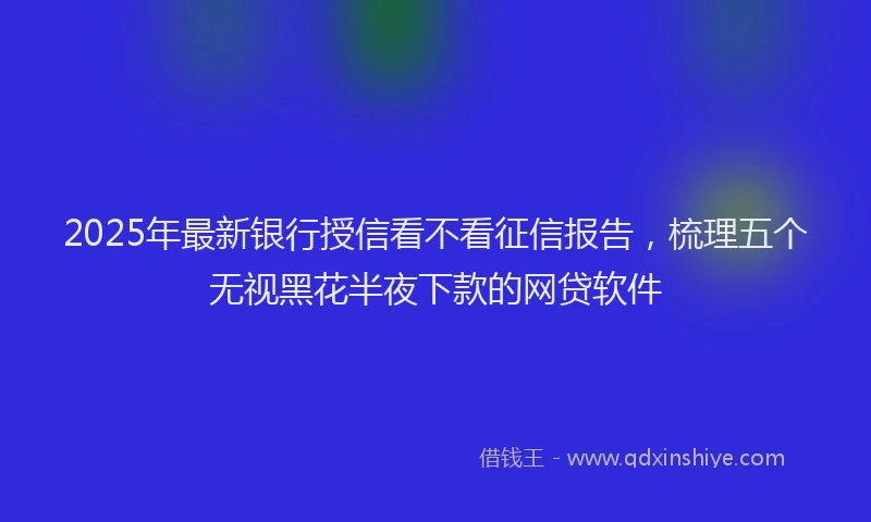 2025年最新银行授信看不看征信报告，梳理五个无视黑花半夜下款的网贷软件