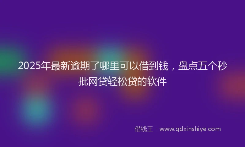 2025年最新逾期了哪里可以借到钱，盘点五个秒批网贷轻松贷的软件