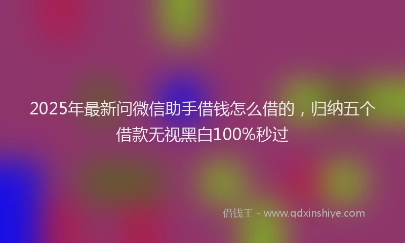 2025年最新问微信助手借钱怎么借的，归纳五个借款无视黑白100%秒过